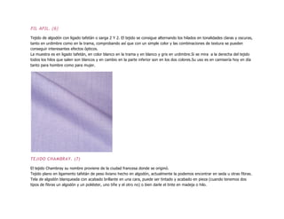 FIL AFIL. (6)
Tejido de algodón con ligado tafetán o sarga 2 Y 2. El tejido se consigue alternando los hilados en tonalidades claras y oscuras,
tanto en urdimbre como en la trama, comprobando así que con un simple color y las combinaciones de textura se pueden
conseguir interesantes efectos ópticos.
La muestra es en ligado tafetán, en color blanco en la trama y en blanco y gris en urdimbre.Si se mira a la derecha del tejido
todos los hilos que salen son blancos y en cambio en la parte inferior son en los dos colores.Su uso es en camisería hoy en día
tanto para hombre como para mujer.
TEJIDO CHAMBRAY. (7)
El tejido Chambray su nombre proviene de la ciudad francesa donde se originó.
Tejido plano en ligamento tafetán de peso liviano hecho en algodón, actualmente la podemos encontrar en seda u otras fibras.
Tela de algodón blanqueada con acabado brillante en una cara, puede ser tintado y acabado en pieza (cuando tenemos dos
tipos de fibras un algodón y un poliéster, uno tiñe y el otro no) o bien darle el tinte en madeja o hilo.
 