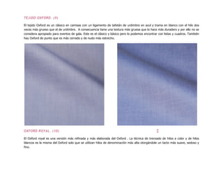 TEJIDO OXFORD. (9)
El tejido Oxford es un clásico en camisas con un ligamento de tafetán de urdimbre en azul y trama en blanco con el hilo dos
veces más grueso que el de urdimbre. A consecuencia tiene una textura más gruesa que lo hace más duradero y por ello no se
considera apropiado para eventos de gala. Este es el clásico y básico pero lo podemos encontrar con listas y cuadros. También
hay Oxford de punto que es más cerrado y de nudo más estrecho.
OXFORD ROYAL. (10) ↕
El Oxford royal es una versión más refinada y más elaborada del Oxford . La técnica de trenzado de hilos a color y de hilos
blancos es la misma del Oxford solo que se utilizan hilos de denominación más alta otorgándole un tacto más suave, sedoso y
fino.
 