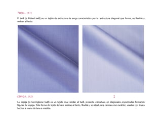 TWILL. (11)
El twill (o Ribbed twill) es un tejido de estructura de sarga característico por la estructura diagonal que forma; es flexible y
sedoso al tacto.
ESPIGA. (12) ↕
La espiga (o herringbone twill) es un tejido muy similar al twill, presenta estructura en diagonales encontradas formando
figuras de espiga. Esta forma de tejido lo hace sedoso al tacto, flexible y es ideal para camisas con carácter, usadas con trajes
hechos a mano de lana a medida.
 