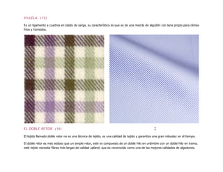 VILLELA. (15)
Es un ligamento a cuadros en tejido de sarga, su característica es que es de una mezcla de algodón con lana propio para climas
fríos y húmedos.
EL DOBLE RETOR. (16) ↕
El tejido llamado doble retor no es una técnica de tejido, es una calidad de tejido y garantiza una gran robustez en el tiempo.
El doble retor es mas sedoso que un simple retor, este es compuesto de un doble hilo en urdimbre con un doble hilo en trama,
esté tejido necesita fibras más largas de calidad upland, que es reconocido como una de las mejores calidades de algodones.
 
