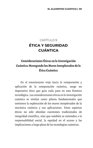 CAPÍTULO 9
Consideraciones Éticas en la Investigación
Cuántica: Navegando los Mares Inexplorados de la
Ética Cuántica
En el emocionante viaje hacia la comprensión y
aplicación de la computación cuántica, surge un
imperativo ético que guía cada paso en esta frontera
tecnológica. Las consideraciones éticas en la investigación
cuántica se revelan como pilares fundamentales que
sostienen la exploración de los mares inexplorados de la
mecánica cuántica y sus aplicaciones. Estos aspectos
éticos no solo abordan cuestiones tradicionales de
integridad científica, sino que también se extienden a la
responsabilidad social, la equidad en el acceso y las
implicaciones a largo plazo de las tecnologías cuánticas.
 