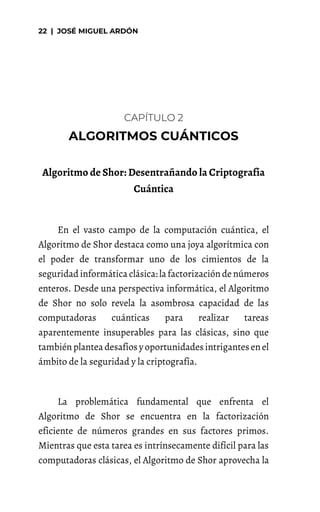 CAPÍTULO 2
Algoritmo de Shor: Desentrañando la Criptografía
Cuántica
En el vasto campo de la computación cuántica, el
Algoritmo de Shor destaca como una joya algorítmica con
el poder de transformar uno de los cimientos de la
seguridadinformática clásica: la factorizacióndenúmeros
enteros. Desde una perspectiva informática, el Algoritmo
de Shor no solo revela la asombrosa capacidad de las
computadoras cuánticas para realizar tareas
aparentemente insuperables para las clásicas, sino que
tambiénplantea desafíos y oportunidadesintrigantesenel
ámbito de la seguridad y la criptografía.
La problemática fundamental que enfrenta el
Algoritmo de Shor se encuentra en la factorización
eficiente de números grandes en sus factores primos.
Mientras que esta tarea es intrínsecamente difícil para las
computadoras clásicas, el Algoritmo de Shor aprovecha la
 