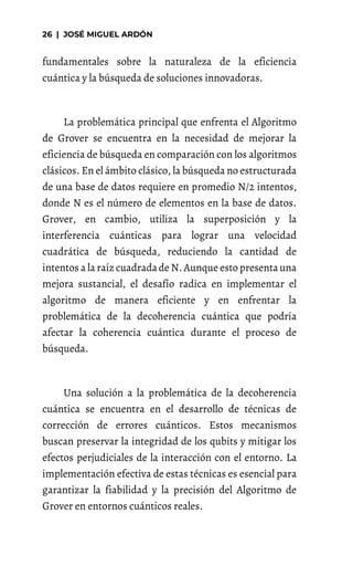 fundamentales sobre la naturaleza de la eficiencia
cuántica y la búsqueda de soluciones innovadoras.
La problemática principal que enfrenta el Algoritmo
de Grover se encuentra en la necesidad de mejorar la
eficiencia de búsqueda en comparación con los algoritmos
clásicos. En el ámbito clásico, la búsqueda no estructurada
de una base de datos requiere en promedio N/2 intentos,
donde N es el número de elementos en la base de datos.
Grover, en cambio, utiliza la superposición y la
interferencia cuánticas para lograr una velocidad
cuadrática de búsqueda, reduciendo la cantidad de
intentos a la raíz cuadradade N. Aunque esto presenta una
mejora sustancial, el desafío radica en implementar el
algoritmo de manera eficiente y en enfrentar la
problemática de la decoherencia cuántica que podría
afectar la coherencia cuántica durante el proceso de
búsqueda.
Una solución a la problemática de la decoherencia
cuántica se encuentra en el desarrollo de técnicas de
corrección de errores cuánticos. Estos mecanismos
buscan preservar la integridad de los qubits y mitigar los
efectos perjudiciales de la interacción con el entorno. La
implementación efectiva de estas técnicas es esencial para
garantizar la fiabilidad y la precisión del Algoritmo de
Grover en entornos cuánticos reales.
 