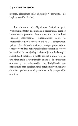 robusto, algoritmos más eficientes y estrategias de
implementación efectivas.
En resumen, los Algoritmos Cuánticos para
Problemas de Optimización no solo presentan soluciones
innovadoras a problemas intrincados, sino que también
plantean interrogantes fundamentales sobre la
intersección entre la teoría cuántica y la computación
aplicada. La eficiencia cuántica, aunque prometedora,
debeserrespaldadapor avancesenla correccióndeerrores,
la capacidad de manejo de grandes conjuntos de datos y la
aplicabilidad práctica en problemas del mundo real. En
este viaje hacia la optimización cuántica, la innovación
continua y la colaboración interdisciplinaria son
imperativas para desbloquear el potencial revolucionario
de estos algoritmos en el panorama de la computación
cuántica.
 