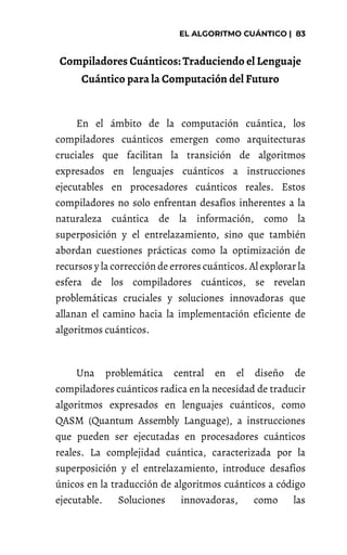 Compiladores Cuánticos: Traduciendo el Lenguaje
Cuántico para la Computación del Futuro
En el ámbito de la computación cuántica, los
compiladores cuánticos emergen como arquitecturas
cruciales que facilitan la transición de algoritmos
expresados en lenguajes cuánticos a instrucciones
ejecutables en procesadores cuánticos reales. Estos
compiladores no solo enfrentan desafíos inherentes a la
naturaleza cuántica de la información, como la
superposición y el entrelazamiento, sino que también
abordan cuestiones prácticas como la optimización de
recursos y la corrección de errores cuánticos. Al explorar la
esfera de los compiladores cuánticos, se revelan
problemáticas cruciales y soluciones innovadoras que
allanan el camino hacia la implementación eficiente de
algoritmos cuánticos.
Una problemática central en el diseño de
compiladores cuánticos radica en la necesidad de traducir
algoritmos expresados en lenguajes cuánticos, como
QASM (Quantum Assembly Language), a instrucciones
que pueden ser ejecutadas en procesadores cuánticos
reales. La complejidad cuántica, caracterizada por la
superposición y el entrelazamiento, introduce desafíos
únicos en la traducción de algoritmos cuánticos a código
ejecutable. Soluciones innovadoras, como las
 