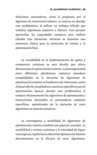Soluciones innovadoras, como la propuesta por el
algoritmo de variacional cuántico, se centran en abordar
esta problemática al utilizar un enfoque híbrido que
combina algoritmos cuánticos y clásicos. Esto permite
aprovechar las capacidades cuánticas para realizar
cálculos más intensivos, mientras se mantiene una
estructura clásica para la corrección de errores y la
optimización final.
La variabilidad en la implementación de qubits y
compuertas cuánticas es otro desafío que afecta
directamentela optimizacióncuántica. La heterogeneidad
entre diferentes plataformas cuánticas introduce
complejidades en la ejecución de algoritmos de
optimizacióncuántica enhardwarereal. Soluciones, como
el desarrollo de compiladores cuánticos específicos para la
optimización, buscan abordar esta problemática al
traducir eficientemente los algoritmos de optimización a
instrucciones ejecutables en procesadores cuánticos
específicos, optimizando así la ejecución de estos
algoritmos en entornos prácticos.
La convergencia y estabilidad de algoritmos de
optimización cuántica también son aspectos cruciales. La
sensibilidad a errores cuánticos y la necesidad de lograr
convergencia rápida hacia soluciones óptimas son factores
determinantes en la eficacia de estos algoritmos.
 