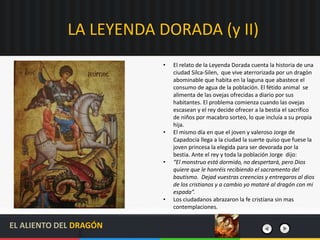 LA LEYENDA DORADA (y II)
• El relato de la Leyenda Dorada cuenta la historia de una
ciudad Silca-Silen, que vive aterrorizada por un dragón
abominable que habita en la laguna que abastece el
consumo de agua de la población. El fétido animal se
alimenta de las ovejas ofrecidas a diario por sus
habitantes. El problema comienza cuando las ovejas
escasean y el rey decide ofrecer a la bestia el sacrifico
de niños por macabro sorteo, lo que incluía a su propia
hija.
• El mismo día en que el joven y valeroso Jorge de
Capadocia llega a la ciudad la suerte quiso que fuese la
joven princesa la elegida para ser devorada por la
bestia. Ante el rey y toda la población Jorge dijo:
• “El monstruo está dormido, no despertará, pero Dios
quiere que le honréis recibiendo el sacramento del
bautismo. Dejad vuestras creencias y entregaros al dios
de los cristianos y a cambio yo mataré al dragón con mi
espada”.
• Los ciudadanos abrazaron la fe cristiana sin mas
contemplaciones.
EL ALIENTO DEL DRAGÓN
 