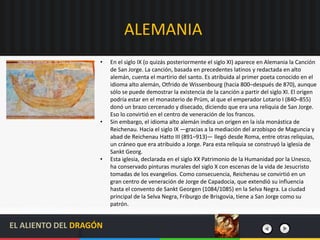 ALEMANIA
• En el siglo IX (o quizás posteriormente el siglo XI) aparece en Alemania la Canción
de San Jorge. La canción, basada en precedentes latinos y redactada en alto
alemán, cuenta el martirio del santo. Es atribuida al primer poeta conocido en el
idioma alto alemán, Otfrido de Wissenbourg (hacia 800–después de 870), aunque
sólo se puede demostrar la existencia de la canción a partir del siglo XI. El origen
podría estar en el monasterio de Prüm, al que el emperador Lotario I (840–855)
donó un brazo cercenado y disecado, diciendo que era una reliquia de San Jorge.
Eso lo convirtió en el centro de veneración de los francos.
• Sin embargo, el idioma alto alemán indica un origen en la isla monástica de
Reichenau. Hacia el siglo IX —gracias a la mediación del arzobispo de Maguncia y
abad de Reichenau Hatto III (891–913)— llegó desde Roma, entre otras reliquias,
un cráneo que era atribuido a Jorge. Para esta reliquia se construyó la iglesia de
Sankt Georg.
• Esta iglesia, declarada en el siglo XX Patrimonio de la Humanidad por la Unesco,
ha conservado pinturas murales del siglo X con escenas de la vida de Jesucristo
tomadas de los evangelios. Como consecuencia, Reichenau se convirtió en un
gran centro de veneración de Jorge de Capadocia, que extendió su influencia
hasta el convento de Sankt Georgen (1084/1085) en la Selva Negra. La ciudad
principal de la Selva Negra, Friburgo de Brisgovia, tiene a San Jorge como su
patrón.
EL ALIENTO DEL DRAGÓN
 