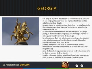 GEORGIA
• San Jorge es el patrón de Georgia. La bandera actual es una Cruz
de San Jorge y el escudo tiene una representación del santo a
caballo matando al dragón.
• Los georgianos se autodenominan Kartvelebi y su país Sakartvelo.
El nombre occidental de "Georgia" se deriva del persa Gurji a
través del árabe Jurj.
• La escritura del nombre ha sido influenciada por la raíz griega
georg-, la misma raíz de 'Georgios') y por etimología popular se
creyó que el nombre provenía de San Jorge.
• La palabra persa Gurji y la relacionada armenia Vrastan parecen
estar relacionadas con el nombre Iberia, con pérdida de la i-
inicial y sustitución de la b por w o v.
• Para los georgianos, San Jorge se celebra el 14 de agosto,
tradición que proviene directamente de la fiesta del dios Luno
(Jorge blanco).
• Jorge de Capadocia sigue siendo venerado en Grecia, donde se le
ha dado el nombre de Gran Mártir.
• Para los eslavos de Corinto, la celebración del «San Jorge Verde»
toma el aspecto folclórico de un rito para obtener lluvia.
EL ALIENTO DEL DRAGÓN
 