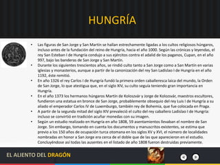 HUNGRÍA
• Las figuras de San Jorge y San Martín se hallan estrechamente ligadas a los cultos religiosos húngaros,
incluso antes de la fundación del reino de Hungría, hacia el año 1000. Según las crónicas y leyendas, el
rey San Esteban I de Hungría condujo a sus ejércitos contra el adalid de los paganos, Cupan, en el año
997, bajo las banderas de San Jorge y San Martín.
• Durante los siguientes trescientos años, se rindió culto tanto a San Jorge como a San Martín en varias
iglesias y monasterios, aunque a partir de la canonización del rey San Ladislao I de Hungría en el año
1192, éste remitió.
• En año 1326 el rey Carlos I de Hungría fundó la primera orden caballeresca laica del mundo, la Orden
de San Jorge, lo que atestigua que, en el siglo XIV, su culto seguía teniendo gran importancia en
Hungría.
• En el año 1373 los hermanos húngaros Martín de Koloszvár y Jorge de Kolozsvár, maestros escultores,
fundieron una estatua en bronce de San Jorge, probablemente obsequio del rey Luis I de Hungría a su
aliado el emperador Carlos IV de Luxemburgo, también rey de Bohemia, que fue colocada en Praga.
• A partir de la segunda mitad del siglo XIV prevaleció el culto del rey caballero Ladislao I de Hungría:
incluso se convirtió en tradición acuñar monedas con su imagen.
• Según un estudio realizado en Hungría en año 1808, 59 asentamientos llevaban el nombre de San
Jorge. Sin embargo, tomando en cuenta los documentos y manuscritos existentes, se estima que
previo a los 150 años de ocupación turca otomana en los siglos XV y XVI, el número de localidades
nombradas en honor a San Jorge era cerca de el doble que de las que aparecieron en el estudio.
Concluyéndose así todas las ausentes en el listado de año 1808 fueron destruidas previamente.
EL ALIENTO DEL DRAGÓN
 