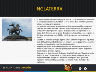 INGLATERRA
• El rey Eduardo III de Inglaterra (rey de 1327 a 1377), conocido por promover
el código de la caballería, fundó en 1348 la Orden de la Jarretera y nombró
a Jorge como su santo patrono.
• Los antiguos archivos de la orden fueron destruidos por el fuego, pero se
cree que en 1344 o en 1348, Eduardo III proclamó a Jorge de Capadocia
como patrón de Inglaterra. A pesar de que su culto fue reprimido en la
época de la Reforma por la Iglesia de Inglaterra, la capilla de San Jorge en el
Windsor (completada entre 1483 y 1528) se mantuvo como sede de la
orden.
• En 1818, el entonces príncipe regente y más tarde rey Jorge IV de Inglaterra
creó la Muy Distinguida Orden de San Miguel y San Jorge para reconocer los
servicios extraordinarios en el campo diplomático.
• Jorge es uno de los personajes principales del poema Faerie Queen ('La
Reina de las Hadas') de Edmund Spenser, considerado uno de los poemas
más bellos de la lengua inglesa.
• Aparece en el libro I como el Redcrosse Knight of Holiness ('Caballero Santo
de la Cruz Roja'), protector de la Virgen María. Es de esta guisa que se
puede interpretar a Jorge de Capadocia, como parte de la Iglesia de
Inglaterra manteniendo y apoyando a la dinastía Tudor de Isabel I de
Inglaterra.
EL ALIENTO DEL DRAGÓN
 