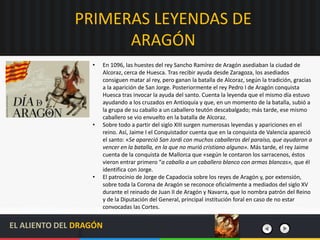 PRIMERAS LEYENDAS DE
ARAGÓN
• En 1096, las huestes del rey Sancho Ramírez de Aragón asediaban la ciudad de
Alcoraz, cerca de Huesca. Tras recibir ayuda desde Zaragoza, los asediados
consiguen matar al rey, pero ganan la batalla de Alcoraz, según la tradición, gracias
a la aparición de San Jorge. Posteriormente el rey Pedro I de Aragón conquista
Huesca tras invocar la ayuda del santo. Cuenta la leyenda que el mismo día estuvo
ayudando a los cruzados en Antioquía y que, en un momento de la batalla, subió a
la grupa de su caballo a un caballero teutón descabalgado; más tarde, ese mismo
caballero se vio envuelto en la batalla de Alcoraz.
• Sobre todo a partir del siglo XIII surgen numerosas leyendas y apariciones en el
reino. Así, Jaime I el Conquistador cuenta que en la conquista de Valencia apareció
el santo: «Se apareció San Jordi con muchos caballeros del paraíso, que ayudaron a
vencer en la batalla, en la que no murió cristiano alguno». Más tarde, el rey Jaime
cuenta de la conquista de Mallorca que «según le contaron los sarracenos, éstos
vieron entrar primero “a caballo a un caballero blanco con armas blancas», que él
identifica con Jorge.
• El patrocinio de Jorge de Capadocia sobre los reyes de Aragón y, por extensión,
sobre toda la Corona de Aragón se reconoce oficialmente a mediados del siglo XV
durante el reinado de Juan II de Aragón y Navarra, que lo nombra patrón del Reino
y de la Diputación del General, principal institución foral en caso de no estar
convocadas las Cortes.
EL ALIENTO DEL DRAGÓN
 