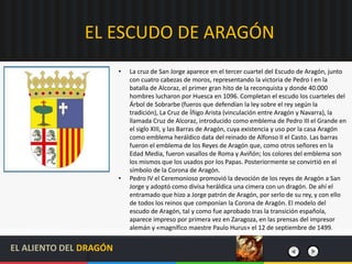 EL ESCUDO DE ARAGÓN
• La cruz de San Jorge aparece en el tercer cuartel del Escudo de Aragón, junto
con cuatro cabezas de moros, representando la victoria de Pedro I en la
batalla de Alcoraz, el primer gran hito de la reconquista y donde 40.000
hombres lucharon por Huesca en 1096. Completan el escudo los cuarteles del
Árbol de Sobrarbe (fueros que defendían la ley sobre el rey según la
tradición), La Cruz de Íñigo Arista (vinculación entre Aragón y Navarra), la
llamada Cruz de Alcoraz, introducido como emblema de Pedro III el Grande en
el siglo XIII, y las Barras de Aragón, cuya existencia y uso por la casa Aragón
como emblema heráldico data del reinado de Alfonso II el Casto. Las barras
fueron el emblema de los Reyes de Aragón que, como otros señores en la
Edad Media, fueron vasallos de Roma y Aviñón; los colores del emblema son
los mismos que los usados por los Papas. Posteriormente se convirtió en el
símbolo de la Corona de Aragón.
• Pedro IV el Ceremonioso promovió la devoción de los reyes de Aragón a San
Jorge y adoptó como divisa heráldica una cimera con un dragón. De ahí el
entramado que hizo a Jorge patrón de Aragón, por serlo de su rey, y con ello
de todos los reinos que componían la Corona de Aragón. El modelo del
escudo de Aragón, tal y como fue aprobado tras la transición española,
aparece impreso por primera vez en Zaragoza, en las prensas del impresor
alemán y «magnífico maestre Paulo Hurus» el 12 de septiembre de 1499.
EL ALIENTO DEL DRAGÓN
 