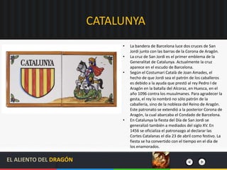 CATALUNYA
• La bandera de Barcelona luce dos cruces de San
Jordi junto con las barras de la Corona de Aragón.
• La cruz de San Jordi es el primer emblema de la
Generalitat de Catalunya. Actualmente la cruz
aparece en el escudo de Barcelona.
• Según el Costumari Català de Joan Amades, el
hecho de que Jordi sea el patrón de los caballeros
es debido a la ayuda que prestó al rey Pedro I de
Aragón en la batalla del Alcoraz, en Huesca, en el
año 1096 contra los musulmanes. Para agradecer la
gesta, el rey lo nombró no sólo patrón de la
caballería, sino de la nobleza del Reino de Aragón.
Este patronato se extendió a la posterior Corona de
Aragón, la cual abarcaba el Condado de Barcelona.
• En Catalunya la fiesta del Día de San Jordi se
generalizó también a mediados del siglo XV. En
1456 se oficializa el patronazgo al declarar las
Cortes Catalanas el día 23 de abril como festivo. La
fiesta se ha convertido con el tiempo en el día de
los enamorados.
EL ALIENTO DEL DRAGÓN
 