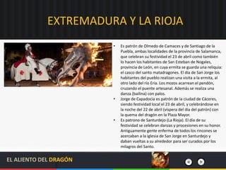 EXTREMADURA Y LA RIOJA
• Es patrón de Olmedo de Camaces y de Santiago de la
Puebla, ambas localidades de la provincia de Salamanca,
que celebran su festividad el 23 de abril como también
lo hacen los habitantes de San Esteban de Nogales,
provincia de León, en cuya ermita se guarda una reliquia:
el casco del santo matadragones. El día de San Jorge los
habitantes del pueblo realizan una visita a la ermita, al
otro lado del río Eria. Los mozos acarrean el pendón,
cruzando el puente artesanal. Además se realiza una
danza (bailina) con palos.
• Jorge de Capadocia es patrón de la ciudad de Cáceres,
siendo festividad local el 23 de abril, y celebrándose en
la noche del 22 de abril (víspera del día del patrón) con
la quema del dragón en la Plaza Mayor.
• Es patrono de Santurdejo (La Rioja). El día de su
festividad se celebran danzas y procesiones en su honor.
Antiguamente gente enferma de todos los rincones se
acercaban a la iglesia de San Jorge en Santurdejo y
daban vueltas a su alrededor para ser curados por los
milagros del Santo.
EL ALIENTO DEL DRAGÓN
 
