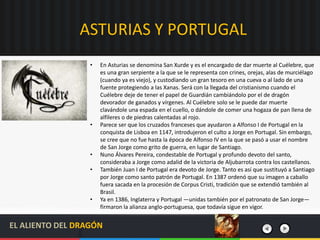 ASTURIAS Y PORTUGAL
• En Asturias se denomina San Xurde y es el encargado de dar muerte al Cuélebre, que
es una gran serpiente a la que se le representa con crines, orejas, alas de murciélago
(cuando ya es viejo), y custodiando un gran tesoro en una cueva o al lado de una
fuente protegiendo a las Xanas. Será con la llegada del cristianismo cuando el
Cuélebre deje de tener el papel de Guardián cambiándolo por el de dragón
devorador de ganados y vírgenes. Al Cuélebre solo se le puede dar muerte
clavándole una espada en el cuello, o dándole de comer una hogaza de pan llena de
alfileres o de piedras calentadas al rojo.
• Parece ser que los cruzados franceses que ayudaron a Alfonso I de Portugal en la
conquista de Lisboa en 1147, introdujeron el culto a Jorge en Portugal. Sin embargo,
se cree que no fue hasta la época de Alfonso IV en la que se pasó a usar el nombre
de San Jorge como grito de guerra, en lugar de Santiago.
• Nuno Álvares Pereira, condestable de Portugal y profundo devoto del santo,
consideraba a Jorge como adalid de la victoria de Aljubarrota contra los castellanos.
• También Juan I de Portugal era devoto de Jorge. Tanto es así que sustituyó a Santiago
por Jorge como santo patrón de Portugal. En 1387 ordenó que su imagen a caballo
fuera sacada en la procesión de Corpus Cristi, tradición que se extendió también al
Brasil.
• Ya en 1386, Inglaterra y Portugal —unidas también por el patronato de San Jorge—
firmaron la alianza anglo-portuguesa, que todavía sigue en vigor.
EL ALIENTO DEL DRAGÓN
 