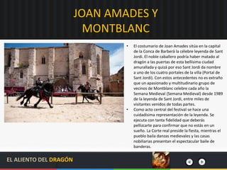 JOAN AMADES Y
MONTBLANC
• El costumario de Joan Amades sitúa en la capital
de la Conca de Barberà la célebre leyenda de Sant
Jordi. El noble caballero podría haber matado al
dragón a las puertas de esta bellísima ciudad
amurallada y quizá por eso Sant Jordi da nombre
a uno de los cuatro portales de la villa (Portal de
Sant Jordi). Con estos antecedentes no es extraño
que un apasionado y multitudinario grupo de
vecinos de Montblanc celebre cada año la
Semana Medieval (Semana Medieval) desde 1989
de la leyenda de Sant Jordi, entre miles de
visitantes venidos de todas partes.
• Como acto central del festival se hace una
cuidadísima representación de la leyenda. Se
ejecuta con tanta fidelidad que deberás
pellizcarte para confirmar que no estás en un
sueño. La Corte real preside la fiesta, mientras el
pueblo baila danzas medievales y las casas
nobiliarias presentan el espectacular baile de
banderas.
EL ALIENTO DEL DRAGÓN
 