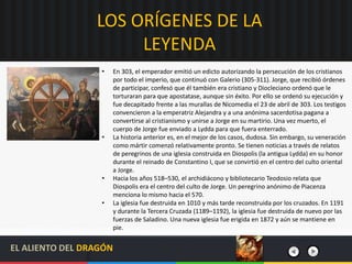 LOS ORÍGENES DE LA
LEYENDA
• En 303, el emperador emitió un edicto autorizando la persecución de los cristianos
por todo el imperio, que continuó con Galerio (305-311). Jorge, que recibió órdenes
de participar, confesó que él también era cristiano y Diocleciano ordenó que le
torturaran para que apostatase, aunque sin éxito. Por ello se ordenó su ejecución y
fue decapitado frente a las murallas de Nicomedia el 23 de abril de 303. Los testigos
convencieron a la emperatriz Alejandra y a una anónima sacerdotisa pagana a
convertirse al cristianismo y unirse a Jorge en su martirio. Una vez muerto, el
cuerpo de Jorge fue enviado a Lydda para que fuera enterrado.
• La historia anterior es, en el mejor de los casos, dudosa. Sin embargo, su veneración
como mártir comenzó relativamente pronto. Se tienen noticias a través de relatos
de peregrinos de una iglesia construida en Diospolis (la antigua Lydda) en su honor
durante el reinado de Constantino I, que se convirtió en el centro del culto oriental
a Jorge.
• Hacia los años 518–530, el archidiácono y bibliotecario Teodosio relata que
Diospolis era el centro del culto de Jorge. Un peregrino anónimo de Piacenza
menciona lo mismo hacia el 570.
• La iglesia fue destruida en 1010 y más tarde reconstruida por los cruzados. En 1191
y durante la Tercera Cruzada (1189–1192), la iglesia fue destruida de nuevo por las
fuerzas de Saladino. Una nueva iglesia fue erigida en 1872 y aún se mantiene en
pie.
EL ALIENTO DEL DRAGÓN
 