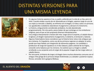 DISTINTAS VERSIONES PARA
UNA MISMA LEYENDA
• En algunas historias aparece el rey, su padre, pidiendo por la vida de su hija, pero sin
éxito. Cuando estaba a punto de ser devorada por el dragón, aparece Jorge en uno de
sus viajes (a menudo a caballo), se enfrenta con el dragón, lo mata y salva a la princesa.
Los agradecidos ciudadanos abandonan el paganismo y abrazan el cristianismo.
• La historia, antiguamente considerada verdadera, ha sido abandonada
progresivamente. Por otra parte, pocos dudan de que contenga un rico simbolismo
religioso, para el que se han propuesto diversas interpretaciones.
• Una antigua interpretación cristiana del mito: Jorge sería el creyente, el caballo blanco
la Iglesia y el dragón representaría el paganismo, la idolatría, la tentación y Satanás.
• Algunos historiadores laicos consideran que la historia tiene raíces más antiguas que
las cristianas. En Capadocia, como una de las primeras regiones en adoptar al santo,
puede que haya habido una integración de elementos paganos. Un candidato a
predecesor de Jorge de Capadocia es el dios Sabacio, padre celestial de los frigios,
conocido como Sabazius por los romanos. Se sostiene que su imagen a caballo
arrollando a una serpiente sería el origen de la popular imagen de San Jorge sobre un
caballo blanco.
• Por otra parte, la historia de Jorge y el dragón tiene muchos elementos comunes con el
antiguo mito griego de la princesa etíope Andrómeda y su salvador y posterior esposo
Perseo, vencedor de la gorgona Medusa.
EL ALIENTO DEL DRAGÓN
 