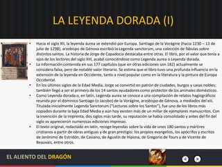 LA LEYENDA DORADA (I)
• Hacia el siglo XII, la leyenda áurea se extendió por Europa. Santiago de la Vorágine (hacia 1230 – 13 de
julio de 1298), arzobispo de Génova escribió la Legenda sanctorum, una colección de fábulas sobre
distintos santos. La historia de Jorge de Capadocia destacaba entre otras. El libro, por el valor que tenía a
ojos de los lectores del siglo XIII, acabó conociéndose como Legenda aurea o Leyenda dorada.
• La información contenida en sus 177 capítulos (que en otras ediciones son 182) actualmente se
considera falsa, pero de notable valor literario. Se estima que el libro tuvo una profunda influencia en la
extensión de la leyenda en Occidente, tanto a nivel popular como en la literatura y la pintura de Europa
Occidental.
• En los últimos siglos de la Edad Media, Jorge se convirtió en patrón de ciudades, burgos y casas nobles;
también llegó a ser el primero de los 14 santos ayudadores como protector de los animales domésticos.
• Como Leyenda dorada o, en latín, Legenda aurea se conoce a una compilación de relatos hagiográficos
reunida por el dominico Santiago (o Jacobo) de la Vorágine, arzobispo de Génova, a mediados del xiii.
Titulada inicialmente Legenda Sanctorum ("Lecturas sobre los Santos"), fue uno de los libros más
copiados durante la baja Edad Media y aún hoy existen más de un millar de ejemplares manuscritos. Con
la invención de la imprenta, dos siglos más tarde, su reputación se había consolidado y antes del fin del
siglo xv aparecieron numerosas ediciones impresas.
• El texto original, redactado en latín, recoge leyendas sobre la vida de unos 180 santos y mártires
cristianos a partir de obras antiguas y de gran prestigio: los propios evangelios, los apócrifos y escritos
de Jerónimo de Estridón, de Casiano, de Agustín de Hipona, de Gregorio de Tours y de Vicente de
Beauvais, entre otros.
EL ALIENTO DEL DRAGÓN
 