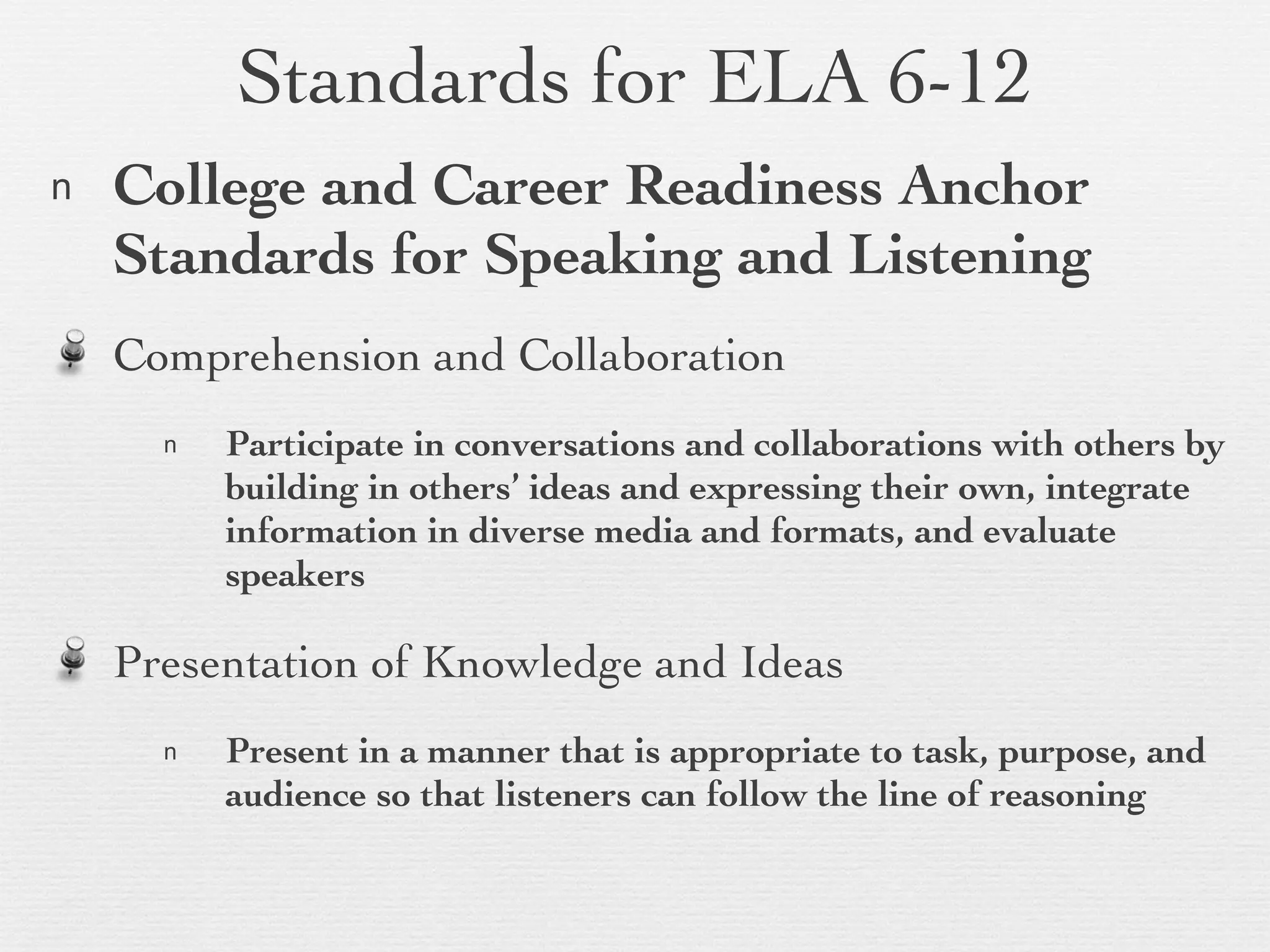 Standards for ELA 6-12 College and Career Readiness Anchor Standards for Speaking and Listening Comprehension and Collaboration Participate in conversations and collaborations with others by building in others’ ideas and expressing their own, integrate information in diverse media and formats, and evaluate speakers Presentation of Knowledge and Ideas Present in a manner that is appropriate to task, purpose, and audience so that listeners can follow the line of reasoning  