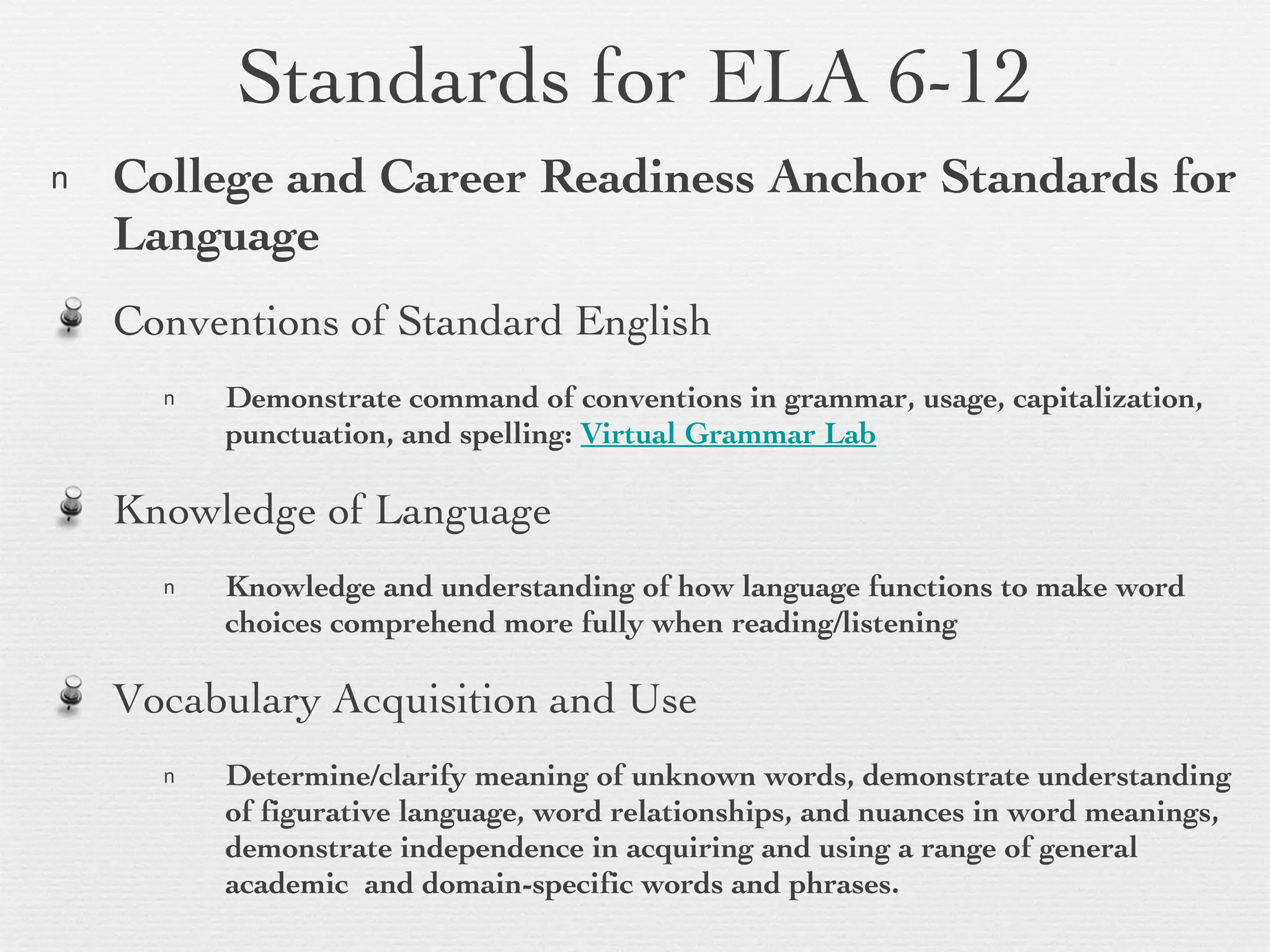 Standards for ELA 6-12 College and Career Readiness Anchor Standards for Language Conventions of Standard English  Demonstrate command of conventions in grammar, usage, capitalization, punctuation, and spelling:  Virtual Grammar Lab Knowledge of Language Knowledge and understanding of how language functions to make word choices comprehend more fully when reading/listening Vocabulary Acquisition and Use Determine/clarify meaning of unknown words, demonstrate understanding of figurative language, word relationships, and nuances in word meanings, demonstrate independence in acquiring and using a range of general academic  and domain-specific words and phrases.  