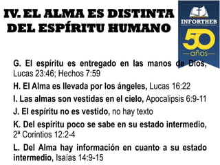 IV. EL ALMA ES DISTINTA
DEL ESPÍRITU HUMANO
G. El espíritu es entregado en las manos de Dios,
Lucas 23:46; Hechos 7:59
H. El Alma es llevada por los ángeles, Lucas 16:22
I. Las almas son vestidas en el cielo, Apocalipsis 6:9-11
J. El espíritu no es vestido, no hay texto
K. Del espíritu poco se sabe en su estado intermedio,
2ª Corintios 12:2-4
L. Del Alma hay información en cuanto a su estado
intermedio, Isaías 14:9-15

 