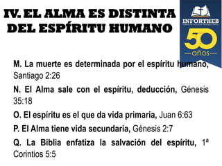 IV. EL ALMA ES DISTINTA
DEL ESPÍRITU HUMANO
M. La muerte es determinada por el espíritu humano,
Santiago 2:26
N. El Alma sale con el espíritu, deducción, Génesis
35:18
O. El espíritu es el que da vida primaria, Juan 6:63
P. El Alma tiene vida secundaria, Génesis 2:7
Q. La Biblia enfatiza la salvación del espíritu, 1ª
Corintios 5:5

 