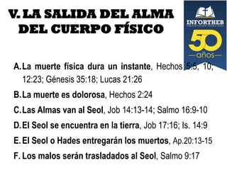 V. LA SALIDA DEL ALMA
DEL CUERPO FÍSICO
A.La muerte física dura un instante, Hechos 5:5, 10;
12:23; Génesis 35:18; Lucas 21:26

B.La muerte es dolorosa, Hechos 2:24
C.Las Almas van al Seol, Job 14:13-14; Salmo 16:9-10
D.El Seol se encuentra en la tierra, Job 17:16; Is. 14:9
E. El Seol o Hades entregarán los muertos, Ap.20:13-15
F. Los malos serán trasladados al Seol, Salmo 9:17

 