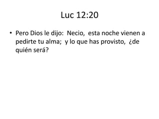 Luc 12:20
• Pero Dios le dijo: Necio, esta noche vienen a
pedirte tu alma; y lo que has provisto, ¿de
quién será?

 