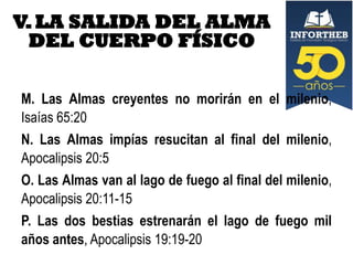 V. LA SALIDA DEL ALMA
DEL CUERPO FÍSICO
M. Las Almas creyentes no morirán en el milenio,
Isaías 65:20
N. Las Almas impías resucitan al final del milenio,
Apocalipsis 20:5
O. Las Almas van al lago de fuego al final del milenio,
Apocalipsis 20:11-15
P. Las dos bestias estrenarán el lago de fuego mil
años antes, Apocalipsis 19:19-20

 