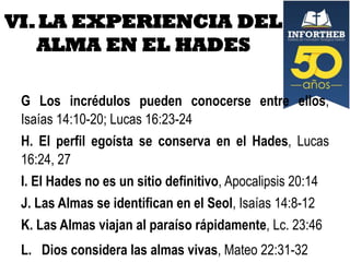 VI. LA EXPERIENCIA DEL
ALMA EN EL HADES
G Los incrédulos pueden conocerse entre ellos,
Isaías 14:10-20; Lucas 16:23-24
H. El perfil egoísta se conserva en el Hades, Lucas
16:24, 27
I. El Hades no es un sitio definitivo, Apocalipsis 20:14
J. Las Almas se identifican en el Seol, Isaías 14:8-12
K. Las Almas viajan al paraíso rápidamente, Lc. 23:46
L. Dios considera las almas vivas, Mateo 22:31-32

 