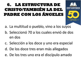 6. LA ESTRUCTURA DE
CRISTO/TAMBIÉN LA DEL
PADRE CON LOS ÁNGELES
a. La multitud o pueblo, vino a los suyos
b. Seleccionó 70 a los cuales envió de dos
en dos
c. Selección a los doce y uno era especial
d. De los doce tres eran más allegados
e. De los tres uno era el discípulo amado

 