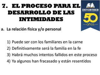 7. EL PROCESO PARA EL
DESARROLLO DE LAS
INTIMIDADES
a. La relación física y/o personal

1)
2)
3)
4)

Puede ser con los familiares en la carne
Definitivamente será la familia en la fe
Habrá muchos intentos fallidos en este proceso
Ya algunos han fracasado y están resentidos

 