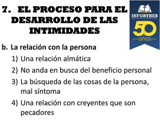7. EL PROCESO PARA EL
DESARROLLO DE LAS
INTIMIDADES
b. La relación con la persona
1) Una relación almática
2) No anda en busca del beneficio personal
3) La búsqueda de las cosas de la persona,
mal síntoma
4) Una relación con creyentes que son
pecadores

 