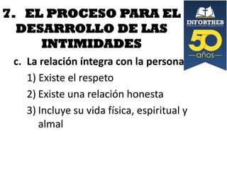 7. EL PROCESO PARA EL
DESARROLLO DE LAS
INTIMIDADES
c. La relación íntegra con la persona
1) Existe el respeto
2) Existe una relación honesta
3) Incluye su vida física, espiritual y
almal

 