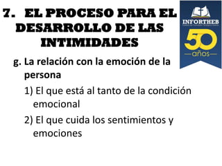 7. EL PROCESO PARA EL
DESARROLLO DE LAS
INTIMIDADES
g. La relación con la emoción de la
persona
1) El que está al tanto de la condición
emocional
2) El que cuida los sentimientos y
emociones

 