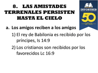 8. LAS AMISTADES
TERRENALES PERSISTEN
HASTA EL CIELO
a. Los amigos reciben a los amigos
1) El rey de Babilonia es recibido por los
príncipes, Is 14:9
2) Los cristianos son recibidos por los
favorecidos Lc 16:9

 