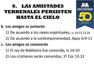 8. LAS AMISTADES
TERRENALES PERSISTEN
HASTA EL CIELO
b. Los amigos se juntarán
1) De acuerdo a los nexos espirituales, Lc 16:22,23,26
2) De acuerdo a la contemporaneidad, Apoc 6:9-11
c. Los amigos se conocerán
1) El rey de Babilonia fue conocido, Is 14:10
2) Los cristianos serán conocidos, 1ª Cor 13:12

 