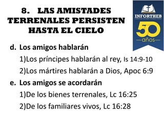 8. LAS AMISTADES
TERRENALES PERSISTEN
HASTA EL CIELO
d. Los amigos hablarán
1)Los príncipes hablarán al rey, Is 14:9-10
2)Los mártires hablarán a Dios, Apoc 6:9
e. Los amigos se acordarán
1)De los bienes terrenales, Lc 16:25
2)De los familiares vivos, Lc 16:28

 