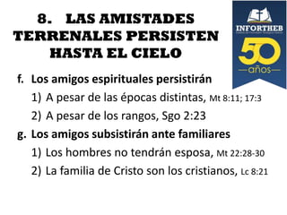 8. LAS AMISTADES
TERRENALES PERSISTEN
HASTA EL CIELO
f. Los amigos espirituales persistirán
1) A pesar de las épocas distintas, Mt 8:11; 17:3
2) A pesar de los rangos, Sgo 2:23
g. Los amigos subsistirán ante familiares
1) Los hombres no tendrán esposa, Mt 22:28-30
2) La familia de Cristo son los cristianos, Lc 8:21

 