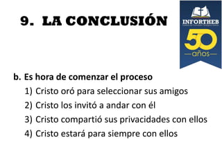 9. LA CONCLUSIÓN

b. Es hora de comenzar el proceso
1) Cristo oró para seleccionar sus amigos
2) Cristo los invitó a andar con él
3) Cristo compartió sus privacidades con ellos
4) Cristo estará para siempre con ellos

 