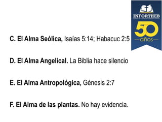 C. El Alma Seólica, Isaías 5:14; Habacuc 2:5
D. El Alma Angelical. La Biblia hace silencio
E. El Alma Antropológica, Génesis 2:7

F. El Alma de las plantas. No hay evidencia.

 