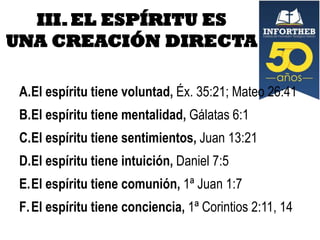 III. EL ESPÍRITU ES
UNA CREACIÓN DIRECTA
A.El espíritu tiene voluntad, Éx. 35:21; Mateo 26:41
B.El espíritu tiene mentalidad, Gálatas 6:1

C.El espíritu tiene sentimientos, Juan 13:21
D.El espíritu tiene intuición, Daniel 7:5
E.El espíritu tiene comunión, 1ª Juan 1:7
F. El espíritu tiene conciencia, 1ª Corintios 2:11, 14

 