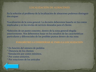 LOCALIZACIÓN DE ALMACENES
En la solución al problema de la localización de almacenes podemos distinguir
dos etapas:
•Localización de la zona general. La decisión deberemos basarla en los costes
implicados y en los niveles de servicio deseados para el cliente.
•Selección de un punto concreto, dentro de la zona general elegida
anteriormente. Nos deberemos basar en los estudios de las características
particulares y diferenciales de los posibles puntos dentro de esa zona.
PARAMETRO A CONSIDERAR AL PARA LA LOCALIZACION
* En función del número de pedidos
* Distancia de los clientes
*Simulación por costes mínimos,
* Por costes unitarios,
* Por rotaciones de los artículos
 