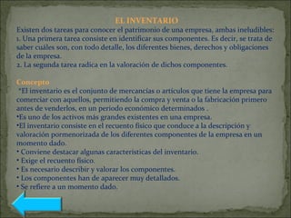 EL INVENTARIO
Existen dos tareas para conocer el patrimonio de una empresa, ambas ineludibles:
1. Una primera tarea consiste en identificar sus componentes. Es decir, se trata de
saber cuáles son, con todo detalle, los diferentes bienes, derechos y obligaciones
de la empresa.
2. La segunda tarea radica en la valoración de dichos componentes.
Concepto
*El inventario es el conjunto de mercancías o artículos que tiene la empresa para
comerciar con aquellos, permitiendo la compra y venta o la fabricación primero
antes de venderlos, en un periodo económico determinados .
•Es uno de los activos más grandes existentes en una empresa.
•El inventario consiste en el recuento físico que conduce a la descripción y
valoración pormenorizada de los diferentes componentes de la empresa en un
momento dado.
• Conviene destacar algunas características del inventario.
• Exige el recuento físico.
• Es necesario describir y valorar los componentes.
• Los componentes han de aparecer muy detallados.
• Se refiere a un momento dado.
 
