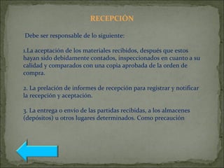 RECEPCIÓN
Debe ser responsable de lo siguiente:
1.La aceptación de los materiales recibidos, después que estos
hayan sido debidamente contados, inspeccionados en cuanto a su
calidad y comparados con una copia aprobada de la orden de
compra.
2. La prelación de informes de recepción para registrar y notificar
la recepción y aceptación.
3. La entrega o envío de las partidas recibidas, a los almacenes
(depósitos) u otros lugares determinados. Como precaución
 