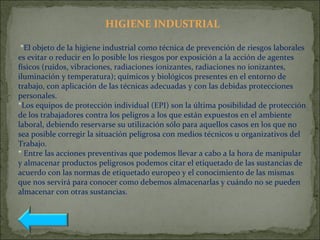 HIGIENE INDUSTRIAL
*El objeto de la higiene industrial como técnica de prevención de riesgos laborales
es evitar o reducir en lo posible los riesgos por exposición a la acción de agentes
físicos (ruidos, vibraciones, radiaciones ionizantes, radiaciones no ionizantes,
iluminación y temperatura); químicos y biológicos presentes en el entorno de
trabajo, con aplicación de las técnicas adecuadas y con las debidas protecciones
personales.
*Los equipos de protección individual (EPI) son la última posibilidad de protección
de los trabajadores contra los peligros a los que están expuestos en el ambiente
laboral, debiendo reservarse su utilización sólo para aquellos casos en los que no
sea posible corregir la situación peligrosa con medios técnicos u organizativos del
Trabajo.
* Entre las acciones preventivas que podemos llevar a cabo a la hora de manipular
y almacenar productos peligrosos podemos citar el etiquetado de las sustancias de
acuerdo con las normas de etiquetado europeo y el conocimiento de las mismas
que nos servirá para conocer como debemos almacenarlas y cuándo no se pueden
almacenar con otras sustancias.
 