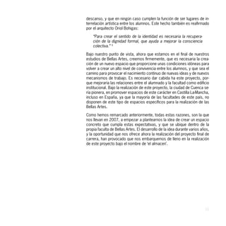 descanso, y que en ningún caso cumplen la función de ser lugares de in-
terrelación artística entre los alumnos. Este hecho también es reafirmado
por el arquitecto Oriol Bohigas:

    “Para crear el sentido de la identidad es necesaria la recupera-
    ción de la dignidad formal, que ayuda a mejorar la consciencia
    colectiva.” 5

Bajo nuestro punto de vista, ahora que estamos en el final de nuestros
estudios de Bellas Artes, creemos firmemente, que es necesaria la crea-
ción de un nuevo espacio que proporcione unas condiciones idóneas para
volver a crear un alto nivel de convivencia entre los alumnos, y que sea el
camino para provocar el nacimiento continuo de nuevas ideas y de nuevos
mecanismos de trabajo. Es necesario dar cabida ha este proyecto, por-
que mejoraría las relaciones entre el alumnado y la facultad como edificio
institucional. Bajo la realización de este proyecto, la ciudad de Cuenca se-
ría pionera, en promover espacios de este carácter en Castilla La-Mancha,
incluso en España, ya que la mayoría de las facultades de este país, no
disponen de este tipo de espacios específicos para la realización de las
Bellas Artes.

Como hemos remarcado anteriormente, todas estas razones, son la que
nos llevan en 2007, a empezar a plantearnos la idea de crear un espacio
concreto que cumpla estas expectativas, y que se ubique dentro de la
propia faculta de Bellas Artes. El desarrollo de la idea durante varios años,
y la oportunidad que nos ofrece ahora la realización del proyecto final de
carrera, han provocado que nos embarquemos de lleno en la realización
de este proyecto bajo el nombre de ‘el almacen’.




                                                                          11
 