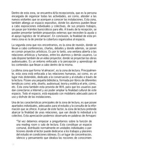 Dentro de esta zona, se encuentra él/la recepcionista, que es la persona
encargada de organizar todas las actividades, así como, atender a las
nuevos visitantes que se acerquen a conocer las instalaciones. Esta zona,
también alberga un espacio expositivo, donde los alumnos pueden llevar
a cabo exposiciones individuales y colectivas, de sus propios trabajos,
sin pasar por trámites burocráticos para ello. A través de la recepción, se
pueden presentar también propuestas externas que necesiten la ayuda o
el apoyo logístico de ‘el almacen’. En conclusión, la finalidad de esta pri-
mera zona es la de prestar la cobertura organizativa al espacio.

La segunda zona que nos encontramos, es la zona de reunión, donde se
llevan a cabo conferencias, charlas, debates y donde además, se ponen
en común proyectos artísticos. Es por lo tanto, una ventana abierta a las
relaciones artísticas y humanas, entre los alumnos y demás usuarios. La
sala dispone también de un vídeo proyector, donde se proyectan las obras
audiovisuales. Es un entorno enfocado a la percepción y aprendizaje de
los contenidos que llevan a cabo dentro de la misma.

La última zona que forma ‘el almacen’, es la zona de lectura. Principalmen-
te, esta zona está enfocada a las relaciones humanas, así como, es un
lugar más distendido, dedicado a la conversación y al estudio a través de
la lectura. Posee una pequeña biblioteca, formada por libros de diferentes
temáticas como: arte, diseño, audiovisual, teoría y estética el arte, cómic,
etc. Esta zona también esta provista de Wi-fi, para que los usuarios pue-
dan conectarse a Internet y así poder ampliar la finalidad cultural de este
espacio. Todo el espacio, está equipado con mobiliario adecuado para el
uso y disfrute de las instalaciones.

Una de las características principales de la zona de lectura, es que posee
apartados individuales, adecuados para el estudio y la consulta de la infor-
mación que se ofrece. A pesar de este factor, la zona de lectura pretende
abarcar la finalidad de unas relaciones, que van desde lo individual a lo
colectivo. Esta apreciación podemos observarla en palabras de Armajani:

     “Tal vez debemos empezar a preguntarnos sobre la función de
     una reading room o sala de lectura. Esta constituye un espacio
     comunal, distribuido normalmente en unidades individuales o par-
     ticiones donde el lector puede dedicarse a los trabajos y placeres
     del estudio en condiciones idóneas. Es un lugar de concentración,
     silencio y pensamiento que idealiza las nociones de conocimien-

14
 